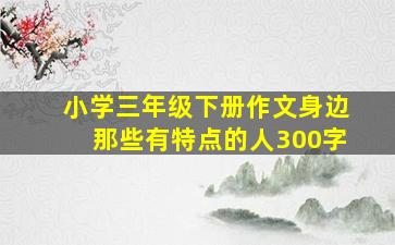 小学三年级下册作文身边那些有特点的人300字