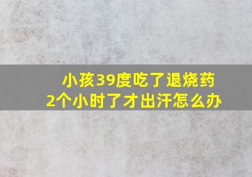 小孩39度吃了退烧药2个小时了才出汗怎么办