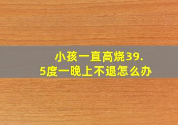 小孩一直高烧39.5度一晚上不退怎么办