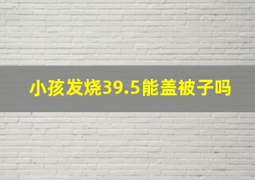 小孩发烧39.5能盖被子吗