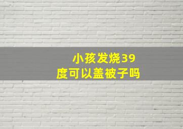 小孩发烧39度可以盖被子吗