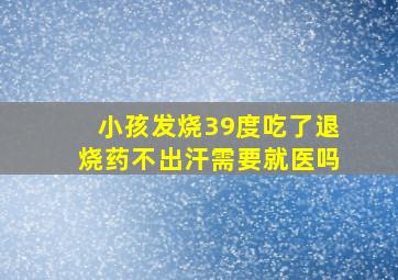 小孩发烧39度吃了退烧药不出汗需要就医吗