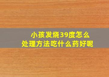 小孩发烧39度怎么处理方法吃什么药好呢