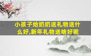 小孩子给奶奶送礼物送什么好,新年礼物送啥好呢