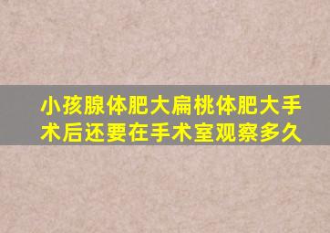 小孩腺体肥大扁桃体肥大手术后还要在手术室观察多久