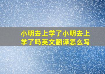 小明去上学了小明去上学了吗英文翻译怎么写