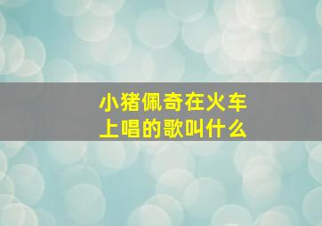 小猪佩奇在火车上唱的歌叫什么