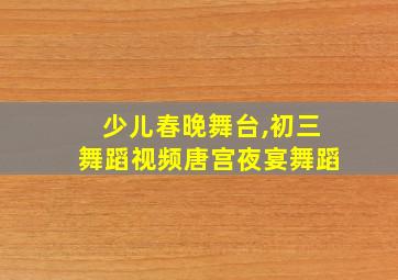 少儿春晚舞台,初三舞蹈视频唐宫夜宴舞蹈