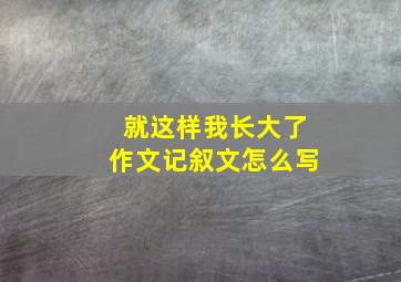 就这样我长大了作文记叙文怎么写