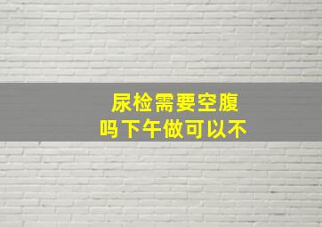 尿检需要空腹吗下午做可以不