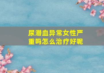 尿潜血异常女性严重吗怎么治疗好呢