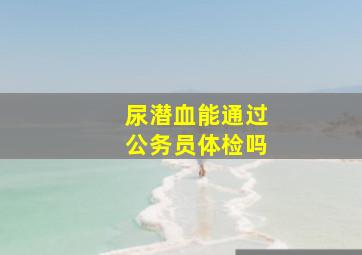 尿潜血能通过公务员体检吗