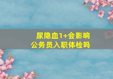 尿隐血1+会影响公务员入职体检吗