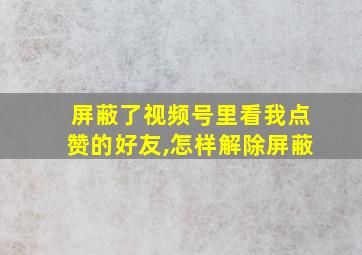 屏蔽了视频号里看我点赞的好友,怎样解除屏蔽