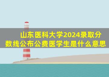 山东医科大学2024录取分数线公布公费医学生是什么意思