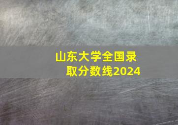 山东大学全国录取分数线2024