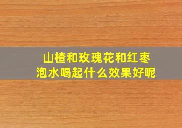 山楂和玫瑰花和红枣泡水喝起什么效果好呢