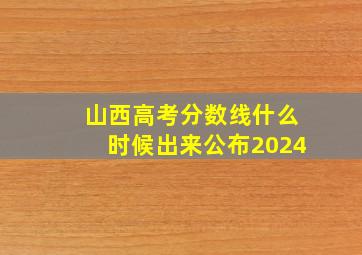 山西高考分数线什么时候出来公布2024