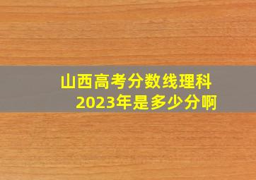 山西高考分数线理科2023年是多少分啊