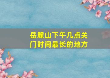 岳麓山下午几点关门时间最长的地方