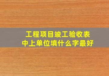 工程项目竣工验收表中上单位填什么字最好