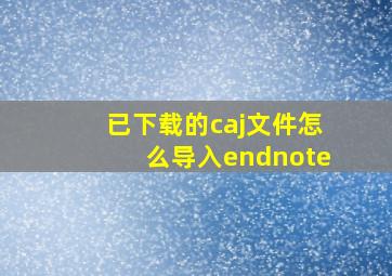 已下载的caj文件怎么导入endnote