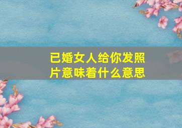 已婚女人给你发照片意味着什么意思