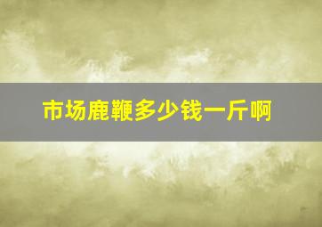 市场鹿鞭多少钱一斤啊