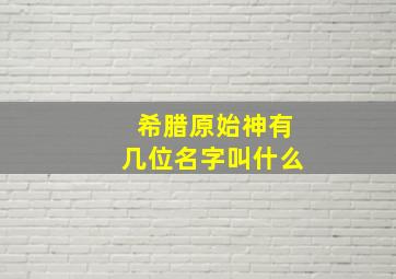 希腊原始神有几位名字叫什么