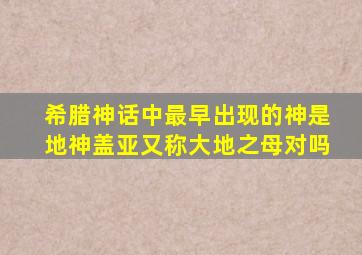 希腊神话中最早出现的神是地神盖亚又称大地之母对吗