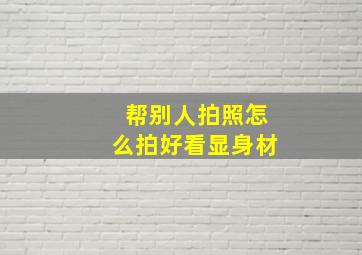 帮别人拍照怎么拍好看显身材