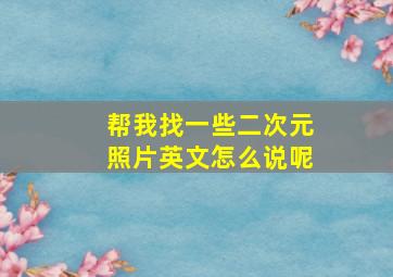 帮我找一些二次元照片英文怎么说呢