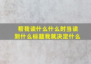 帮我读什么什么时当读到什么标题我就决定什么