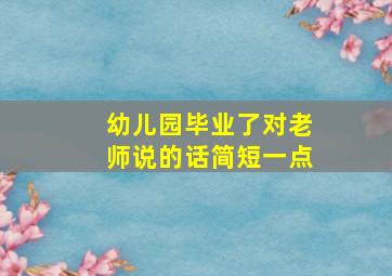 幼儿园毕业了对老师说的话简短一点