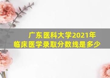 广东医科大学2021年临床医学录取分数线是多少