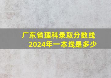 广东省理科录取分数线2024年一本线是多少