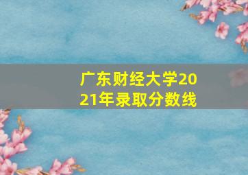 广东财经大学2021年录取分数线