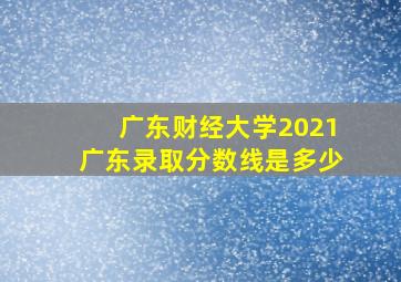 广东财经大学2021广东录取分数线是多少