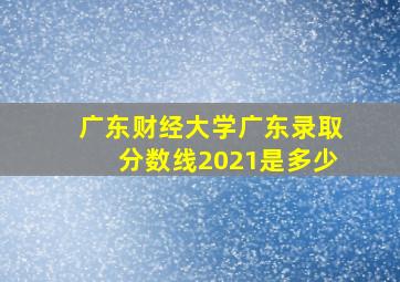 广东财经大学广东录取分数线2021是多少