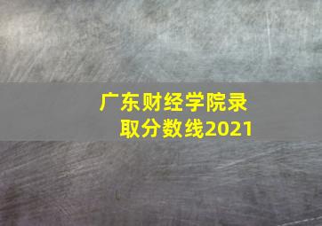 广东财经学院录取分数线2021