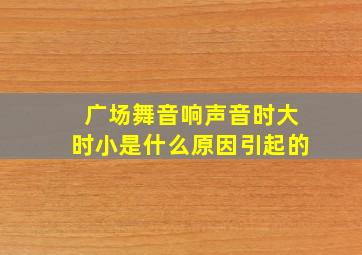 广场舞音响声音时大时小是什么原因引起的