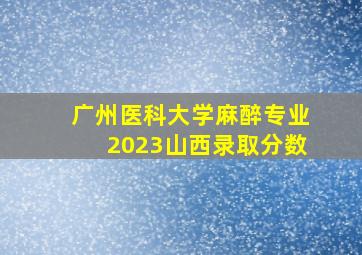 广州医科大学麻醉专业2023山西录取分数