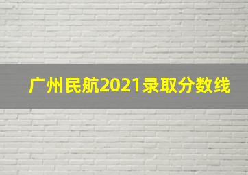 广州民航2021录取分数线