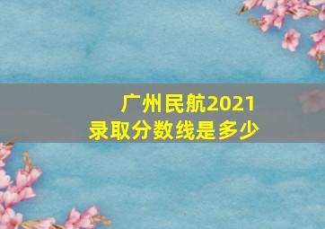 广州民航2021录取分数线是多少