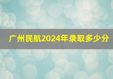 广州民航2024年录取多少分