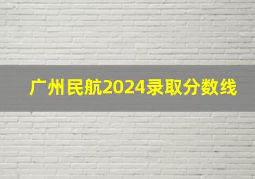 广州民航2024录取分数线