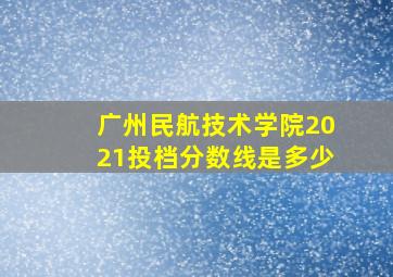 广州民航技术学院2021投档分数线是多少