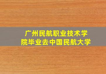 广州民航职业技术学院毕业去中国民航大学