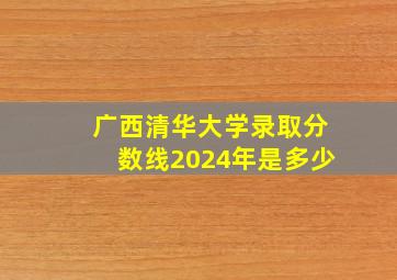 广西清华大学录取分数线2024年是多少