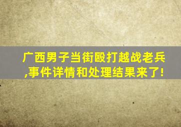 广西男子当街殴打越战老兵,事件详情和处理结果来了!